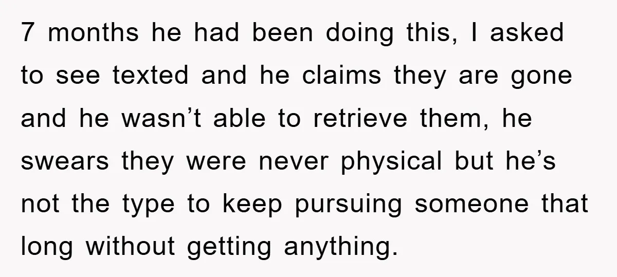7 months he had been doing this, I asked to see texted and he claims they are gone and he wasn’t able to retrieve them, he swears they were never...