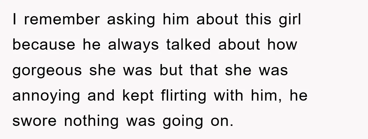 I remember asking him about this girl because he always talked about how gorgeous she was but that she was annoying and kept flirting with him, he swore nothing was...