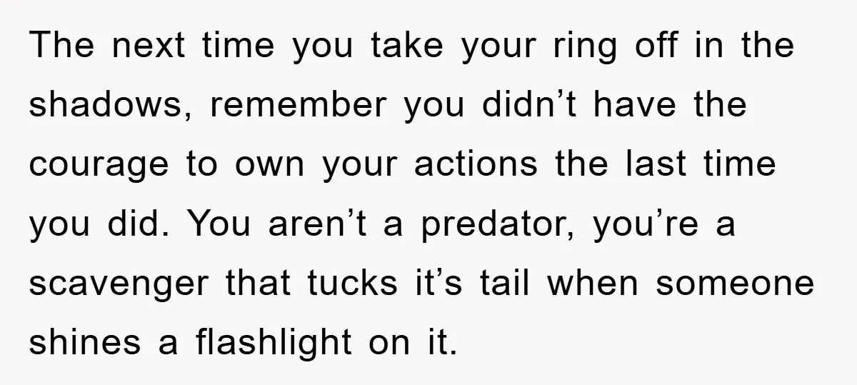 The next time you take your ring off in the shadows, remember you didn’t have the courage to own your actions the last time you did. You aren’t a predator,...