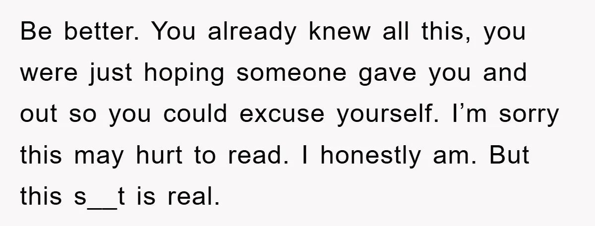 Be better. You already knew all this, you were just hoping someone gave you and out so you could excuse yourself. I’m sorry this may hurt to read. I honestly...