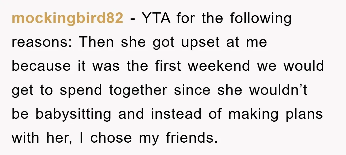 mockingbird82 − YTA for the following reasons: Then she got upset at me because it was the first weekend we would get to spend together since she wouldn’t be babysitting...