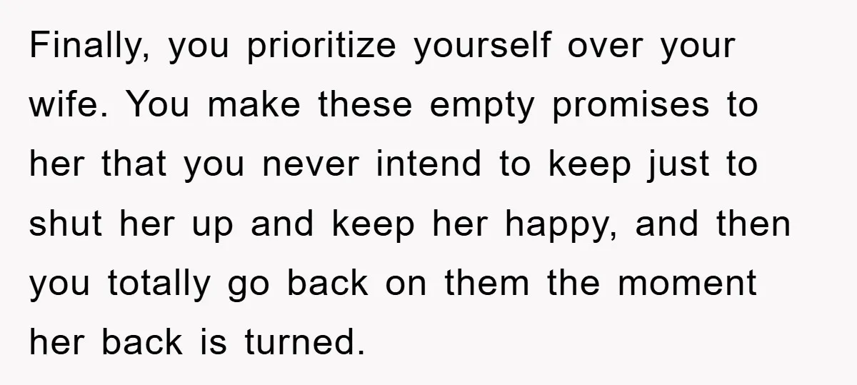 Finally, you prioritize yourself over your wife. You make these empty promises to her that you never intend to keep just to shut her up and keep her happy, and...
