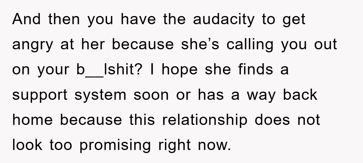 And then you have the audacity to get angry at her because she’s calling you out on your b__lshit? I hope she finds a support system soon or has a...