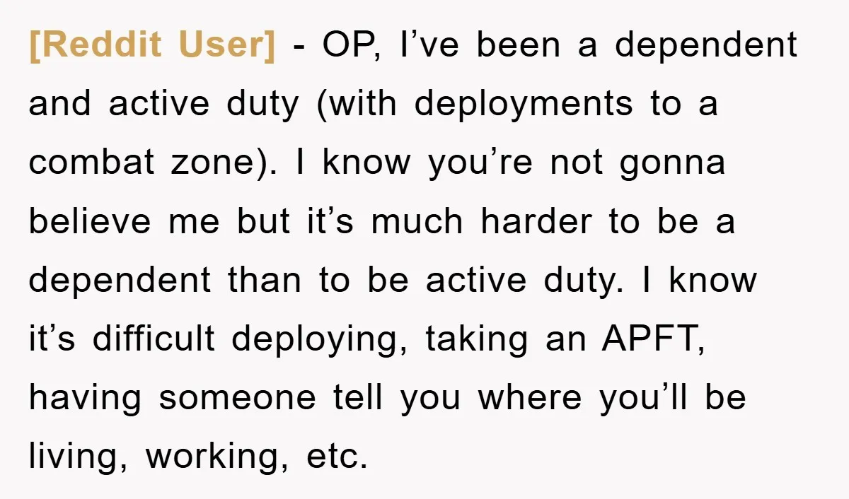 [Reddit User] − OP, I’ve been a dependent and active duty (with deployments to a combat zone). I know you’re not gonna believe me but it’s much harder to be...