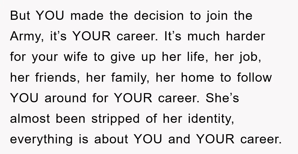 But YOU made the decision to join the Army, it’s YOUR career. It’s much harder for your wife to give up her life, her job, her friends, her family, her...
