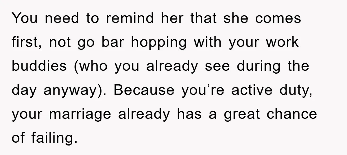 You need to remind her that she comes first, not go bar hopping with your work buddies (who you already see during the day anyway). Because you’re active duty, your...