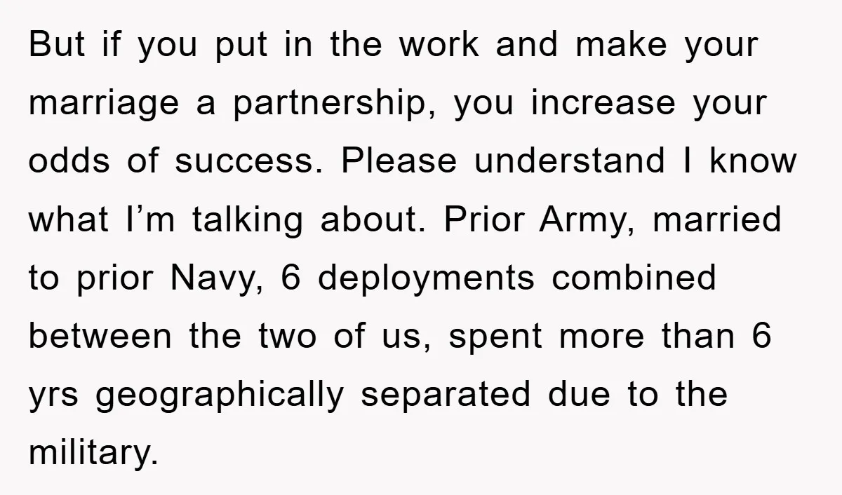 But if you put in the work and make your marriage a partnership, you increase your odds of success. Please understand I know what I’m talking about. Prior Army, married...