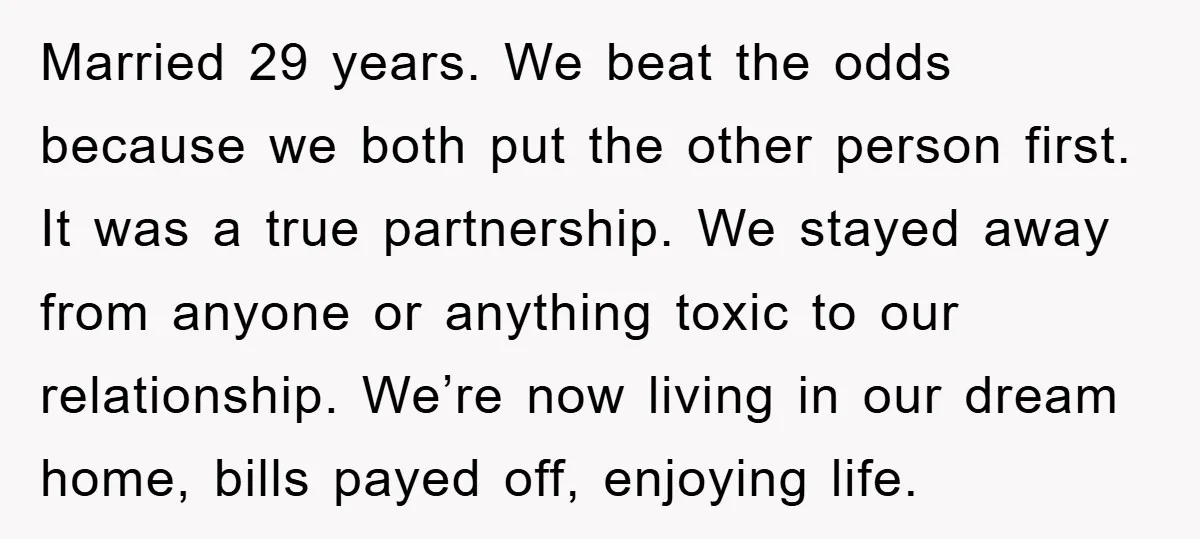 Married 29 years. We beat the odds because we both put the other person first. It was a true partnership. We stayed away from anyone or anything toxic to our...