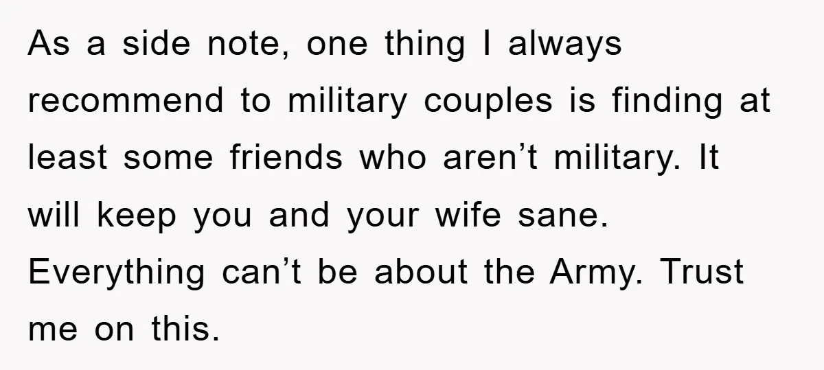 As a side note, one thing I always recommend to military couples is finding at least some friends who aren’t military. It will keep you and your wife sane. Everything...