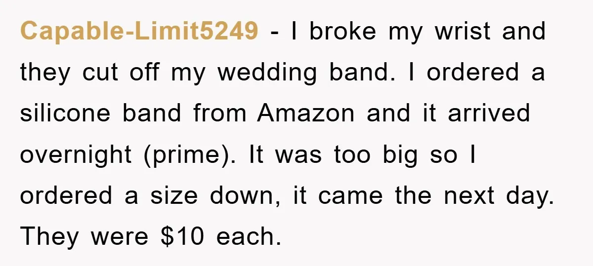 Capable-Limit5249 − I broke my wrist and they cut off my wedding band. I ordered a silicone band from Amazon and it arrived overnight (prime). It was too big so...