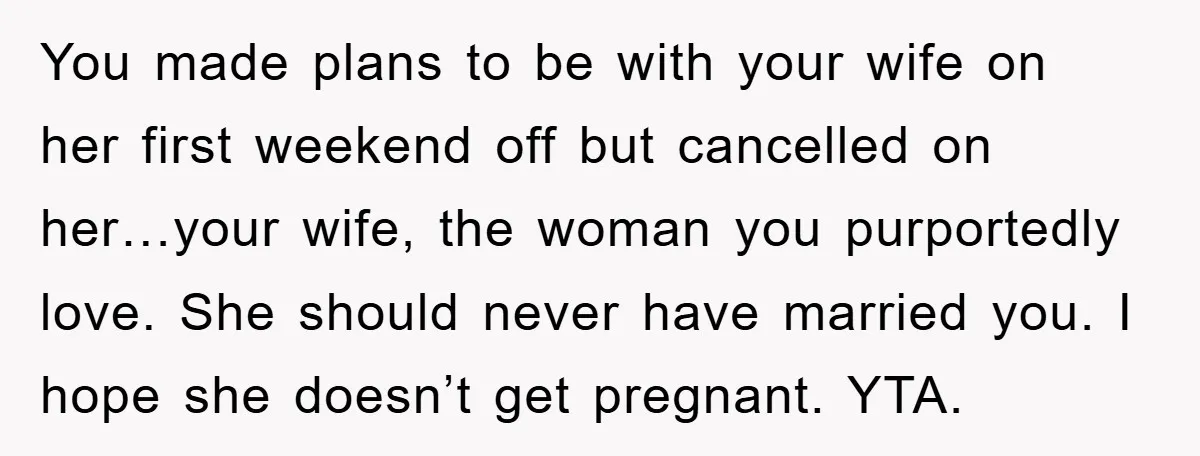 You made plans to be with your wife on her first weekend off but cancelled on her…your wife, the woman you purportedly love. She should never have married you. I...
