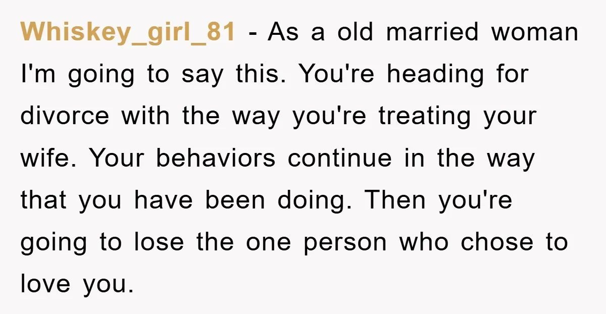 Whiskey_girl_81 − As a old married woman I'm going to say this. You're heading for divorce with the way you're treating your wife. Your behaviors continue in the way that...