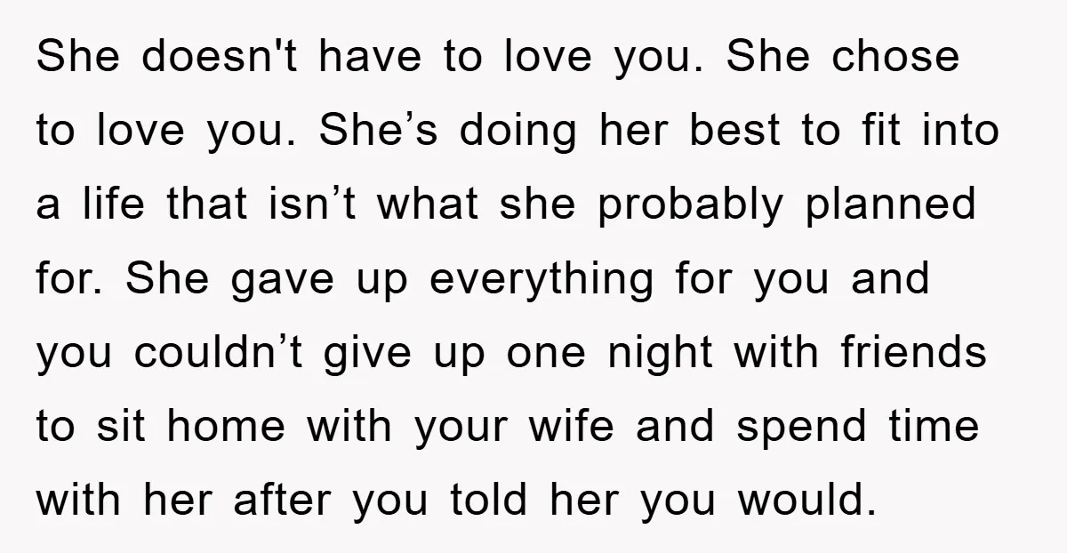 She doesn't have to love you. She chose to love you. She’s doing her best to fit into a life that isn’t what she probably planned for. She gave up...