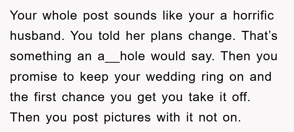 Your whole post sounds like your a horrific husband. You told her plans change. That’s something an a__hole would say. Then you promise to keep your wedding ring on and...