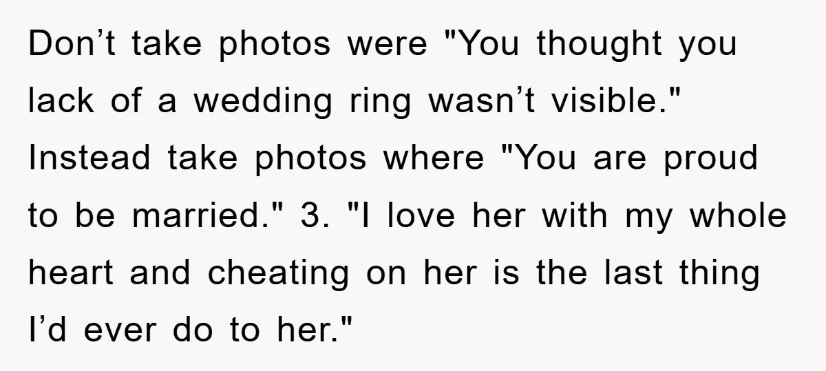 Don’t take photos were "You thought you lack of a wedding ring wasn’t visible." Instead take photos where "You are proud to be married." 3. "I love her with my...