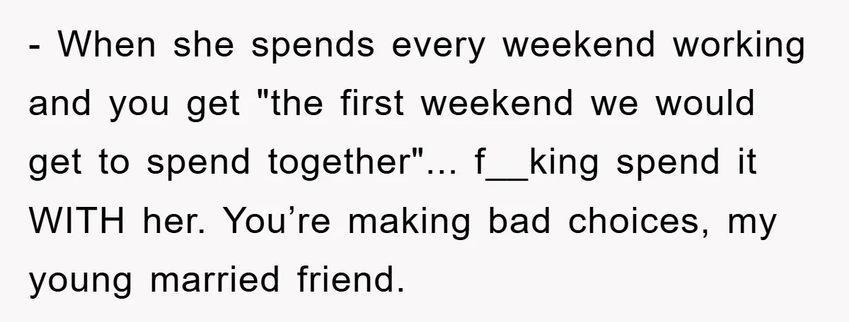 - When she spends every weekend working and you get "the first weekend we would get to spend together"... f__king spend it WITH her. You’re making bad choices, my young...