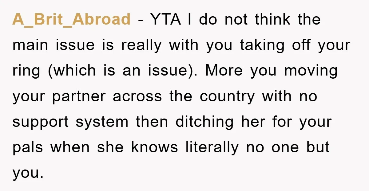 A_Brit_Abroad − YTA I do not think the main issue is really with you taking off your ring (which is an issue). More you moving your partner across the country...