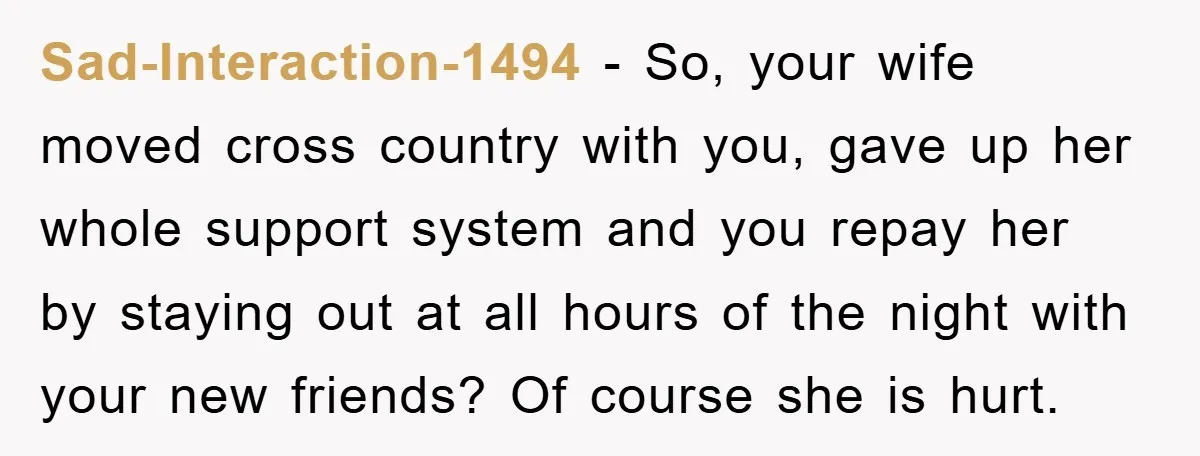 Sad-Interaction-1494 − So, your wife moved cross country with you, gave up her whole support system and you repay her by staying out at all hours of the night with...