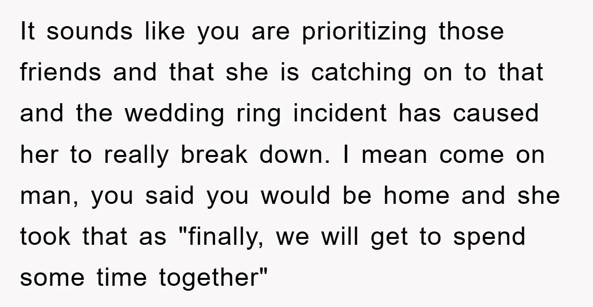 It sounds like you are prioritizing those friends and that she is catching on to that and the wedding ring incident has caused her to really break down. I mean...
