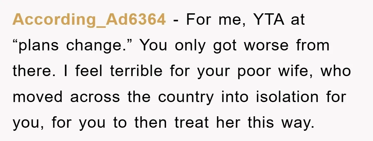 According_Ad6364 − For me, YTA at “plans change.” You only got worse from there. I feel terrible for your poor wife, who moved across the country into isolation for you,...