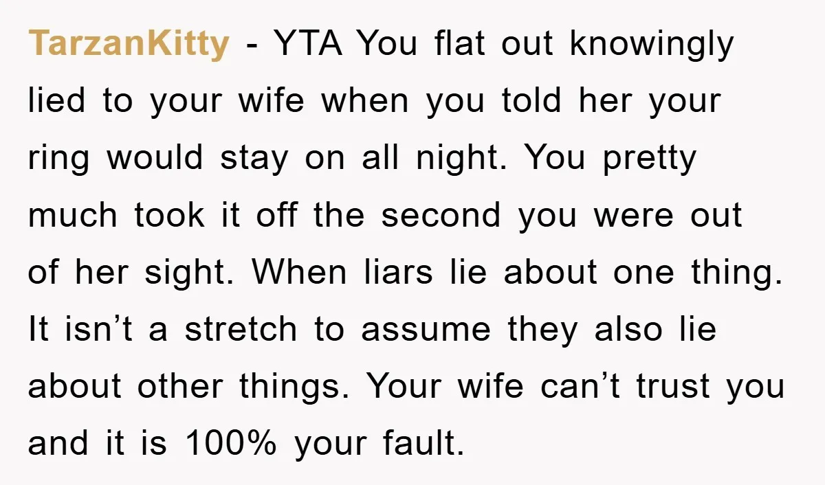 TarzanKitty − YTA You flat out knowingly lied to your wife when you told her your ring would stay on all night. You pretty much took it off the second...