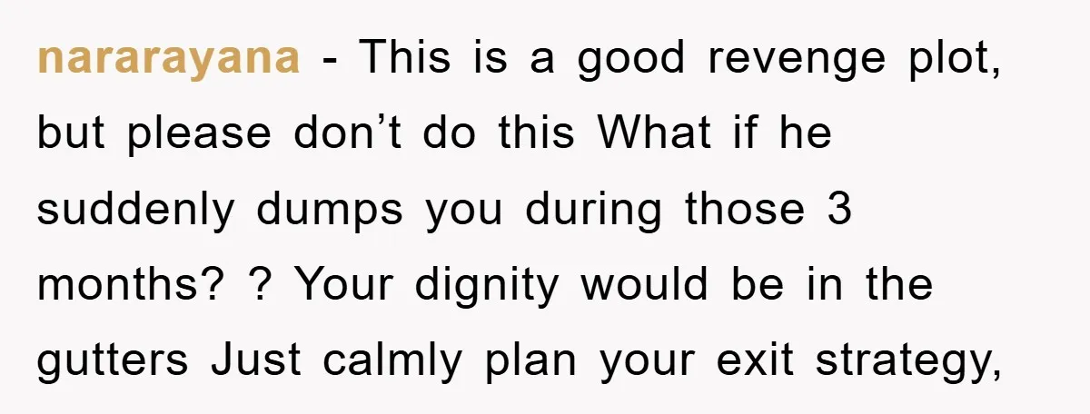 nararayana − This is a good revenge plot, but please don’t do this What if he suddenly dumps you during those 3 months? ? Your dignity would be in the...