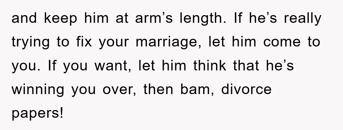 and keep him at arm’s length. If he’s really trying to fix your marriage, let him come to you. If you want, let him think that he’s winning you over,...