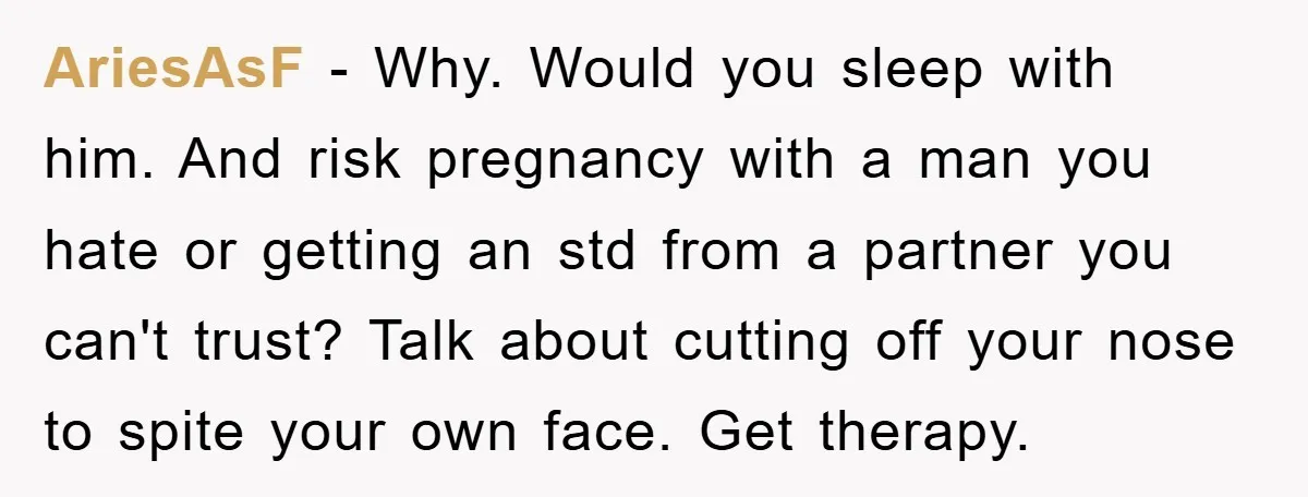 AriesAsF − Why. Would you sleep with him. And risk pregnancy with a man you hate or getting an std from a partner you can't trust? Talk about cutting off...