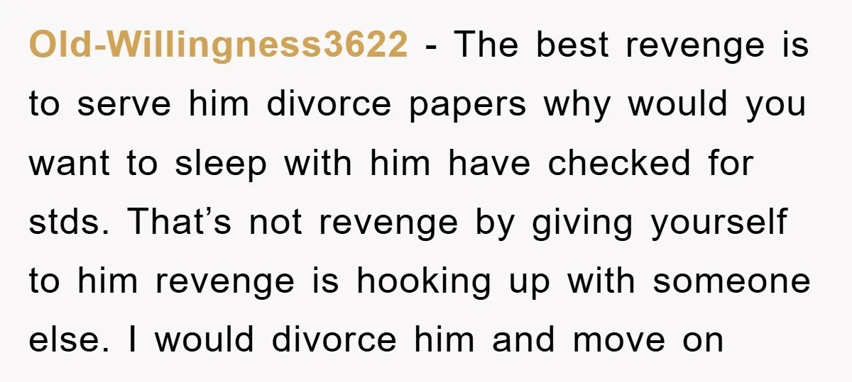 Old-Willingness3622 − The best revenge is to serve him divorce papers why would you want to sleep with him have checked for stds. That’s not revenge by giving yourself to...