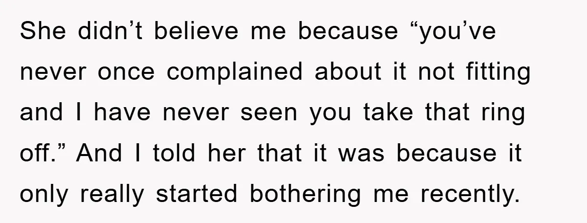 She didn’t believe me because “you’ve never once complained about it not fitting and I have never seen you take that ring off.” And I told her that it was...
