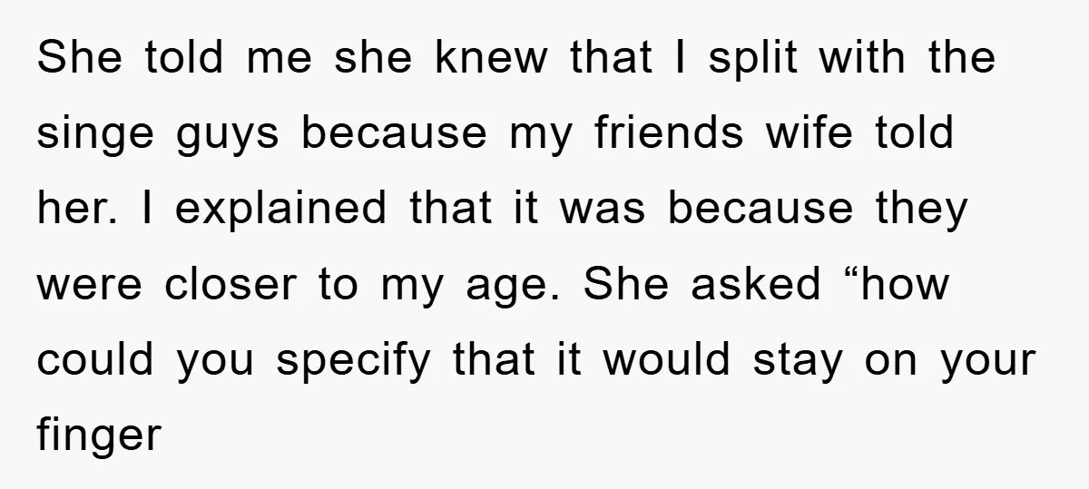She told me she knew that I split with the singe guys because my friends wife told her. I explained that it was because they were closer to my age....
