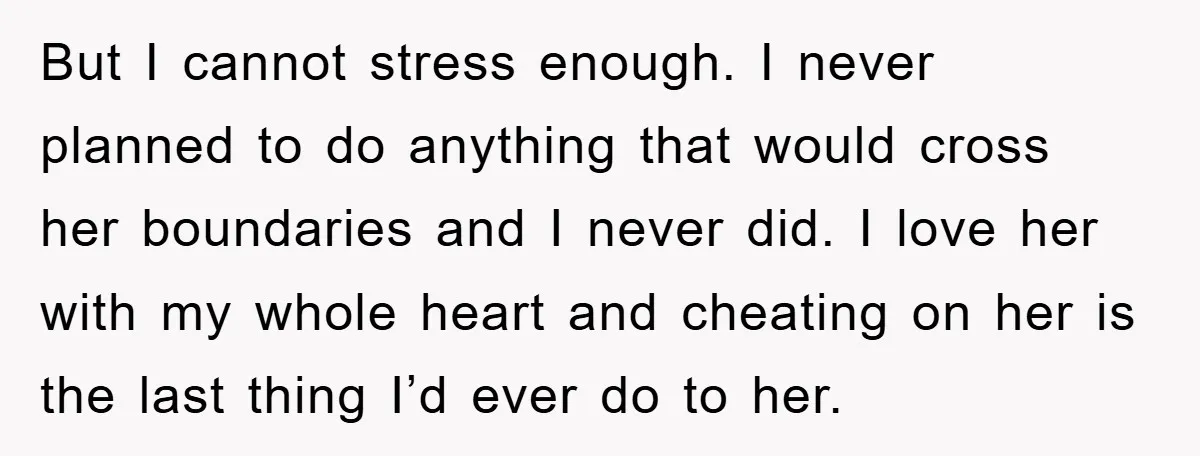 But I cannot stress enough. I never planned to do anything that would cross her boundaries and I never did. I love her with my whole heart and cheating on...