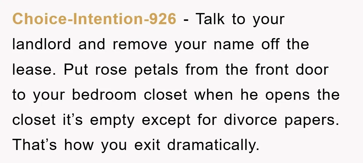 Choice-Intention-926 − Talk to your landlord and remove your name off the lease. Put rose petals from the front door to your bedroom closet when he opens the closet it’s...