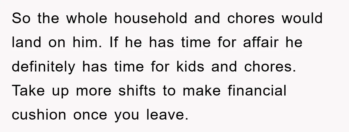 So the whole household and chores would land on him. If he has time for affair he definitely has time for kids and chores. Take up more shifts to make...