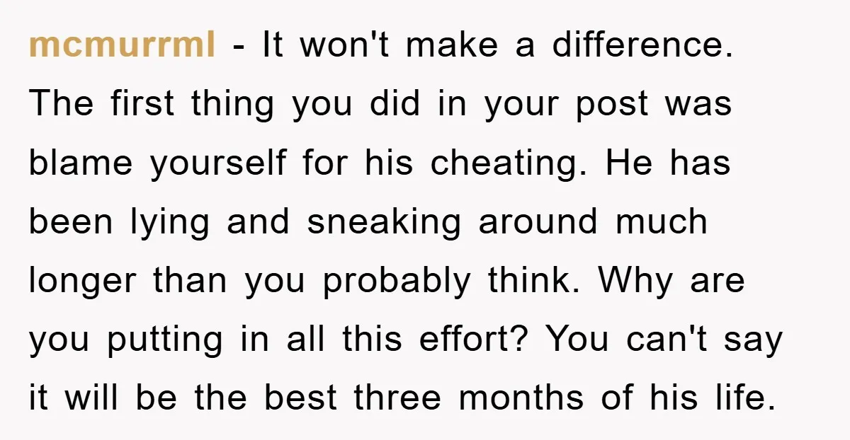 mcmurrml − It won't make a difference. The first thing you did in your post was blame yourself for his cheating. He has been lying and sneaking around much longer...