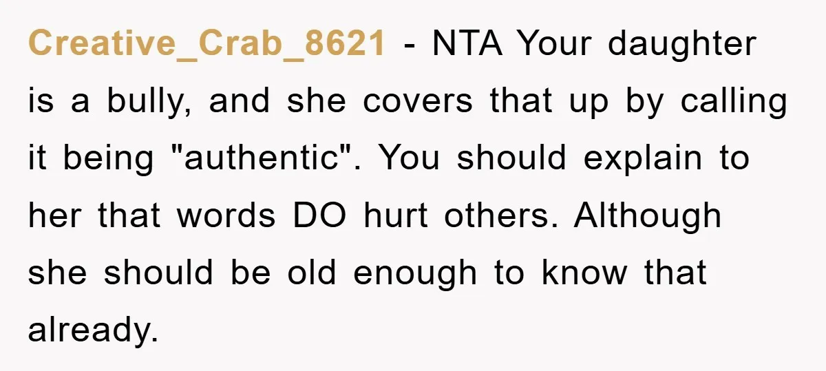 Creative_Crab_8621 − NTA Your daughter is a bully, and she covers that up by calling it being "authentic". You should explain to her that words DO hurt others. Although she...