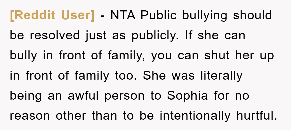 [Reddit User] − NTA Public bullying should be resolved just as publicly. If she can bully in front of family, you can shut her up in front of family too....
