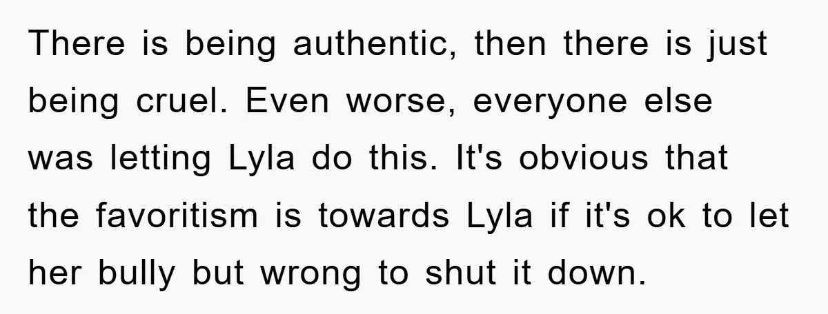 There is being authentic, then there is just being cruel. Even worse, everyone else was letting Lyla do this. It's obvious that the favoritism is towards Lyla if it's ok...