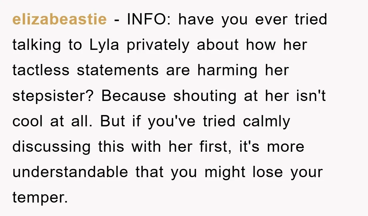 elizabeastie − INFO: have you ever tried talking to Lyla privately about how her tactless statements are harming her stepsister? Because shouting at her isn't cool at all. But if...
