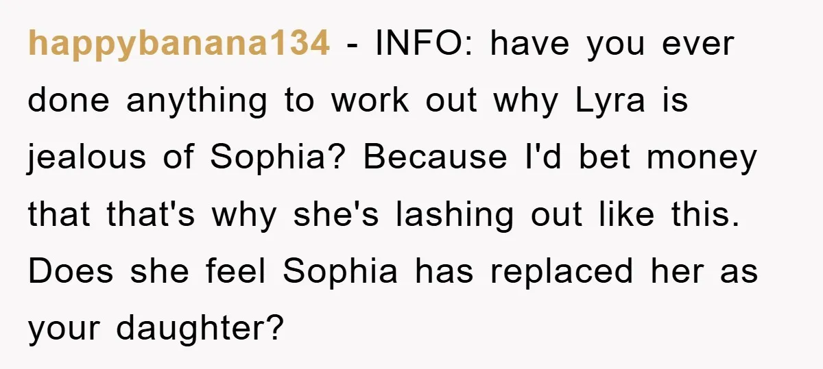 happybanana134 − INFO: have you ever done anything to work out why Lyra is jealous of Sophia? Because I'd bet money that that's why she's lashing out like this. Does...