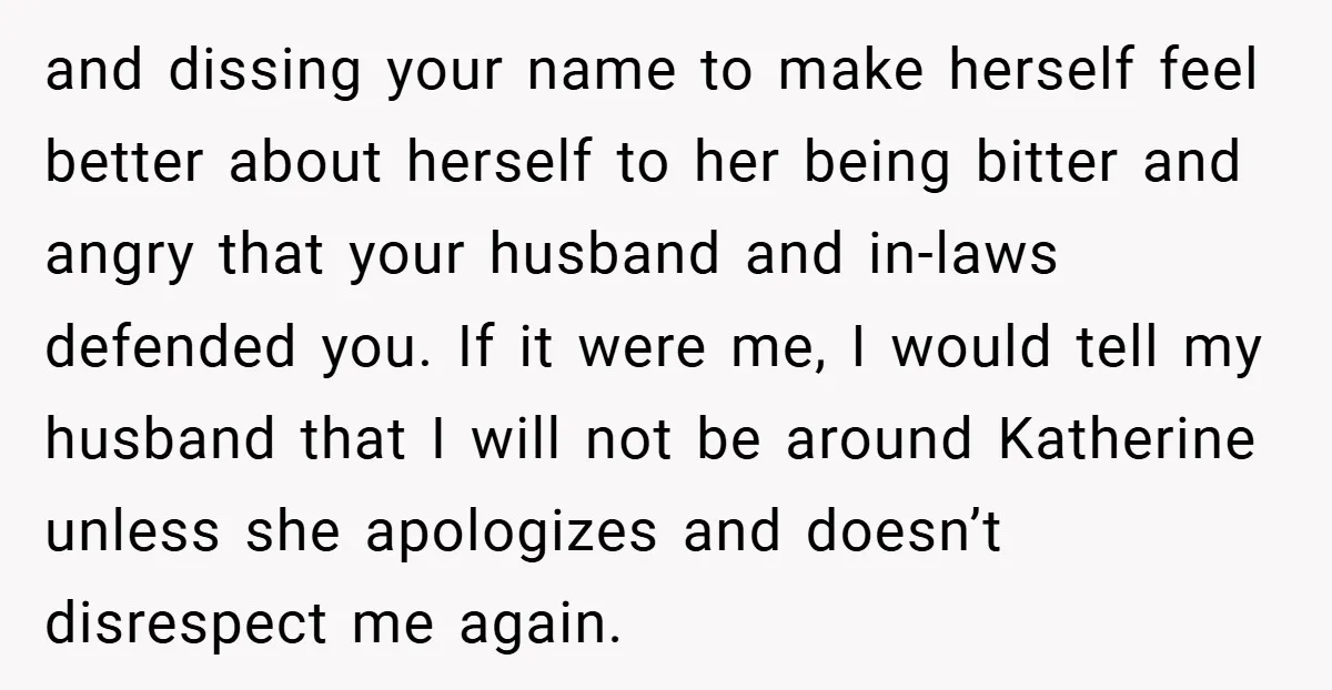and dissing your name to make herself feel better about herself to her being bitter and angry that your husband and in-laws defended you. If it were me, I would...