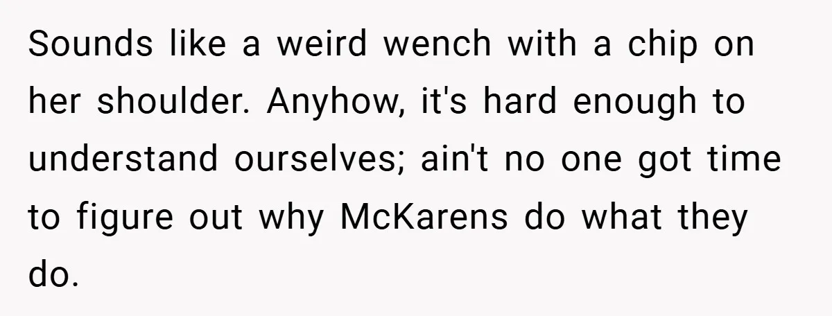 Sounds like a weird wench with a chip on her shoulder. Anyhow, it's hard enough to understand ourselves; ain't no one got time to figure out why McKarens do what...