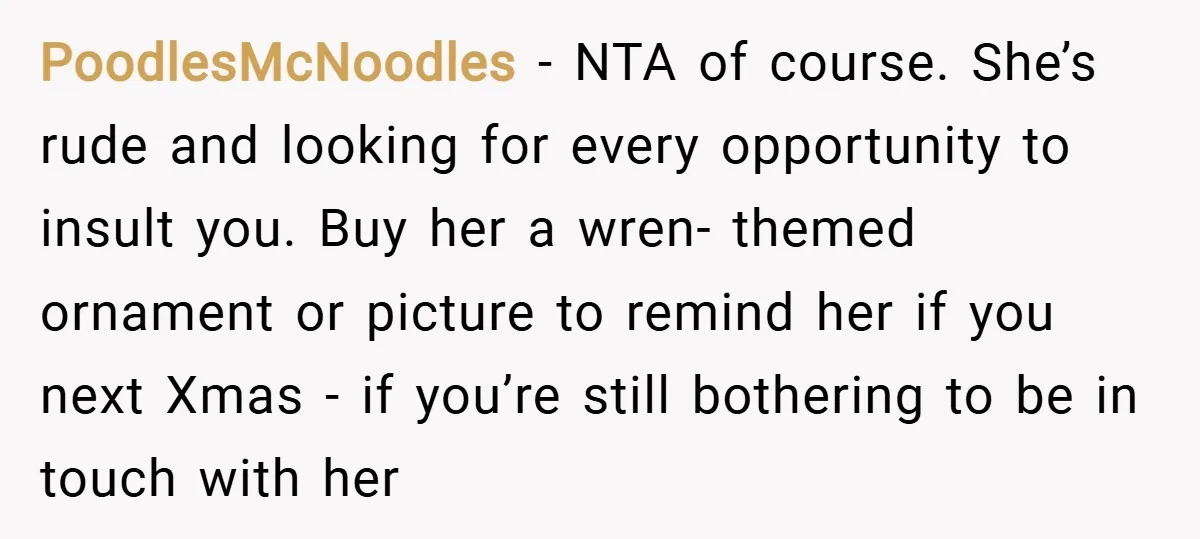 PoodlesMcNoodles − NTA of course. She’s rude and looking for every opportunity to insult you. Buy her a wren- themed ornament or picture to remind her if you next Xmas...