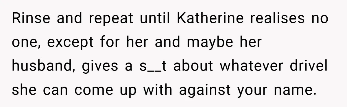 Rinse and repeat until Katherine realises no one, except for her and maybe her husband, gives a s__t about whatever drivel she can come up with against your name.