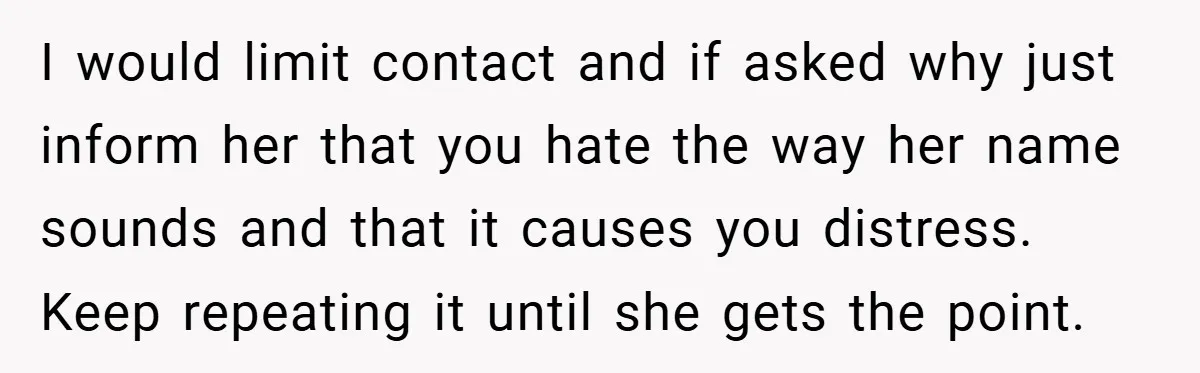I would limit contact and if asked why just inform her that you hate the way her name sounds and that it causes you distress. Keep repeating it until she...