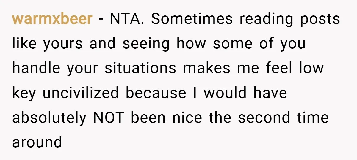 warmxbeer − NTA. Sometimes reading posts like yours and seeing how some of you handle your situations makes me feel low key uncivilized because I would have absolutely NOT been...