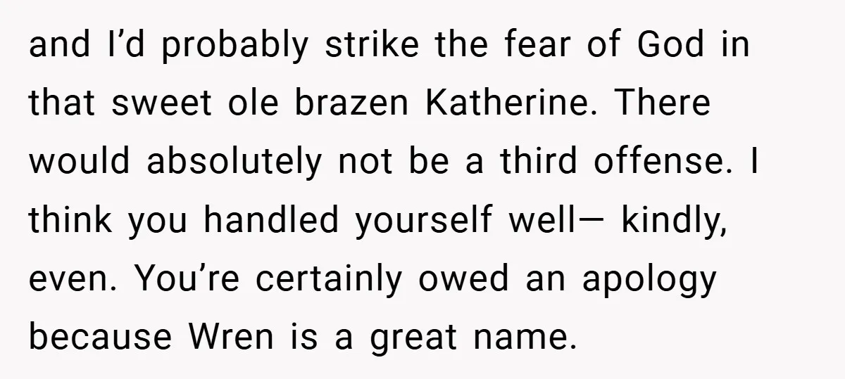 and I’d probably strike the fear of God in that sweet ole brazen Katherine. There would absolutely not be a third offense. I think you handled yourself well— kindly, even....