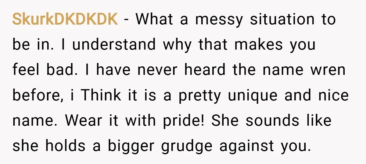 SkurkDKDKDK − What a messy situation to be in. I understand why that makes you feel bad. I have never heard the name wren before, i Think it is a...