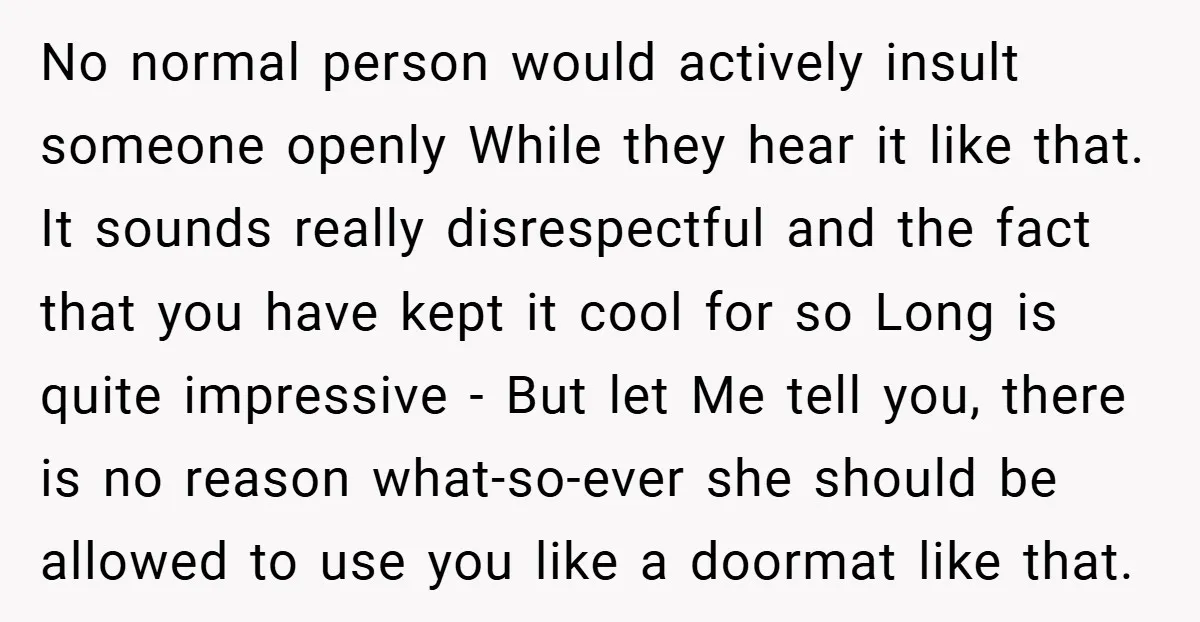 No normal person would actively insult someone openly While they hear it like that. It sounds really disrespectful and the fact that you have kept it cool for so Long...