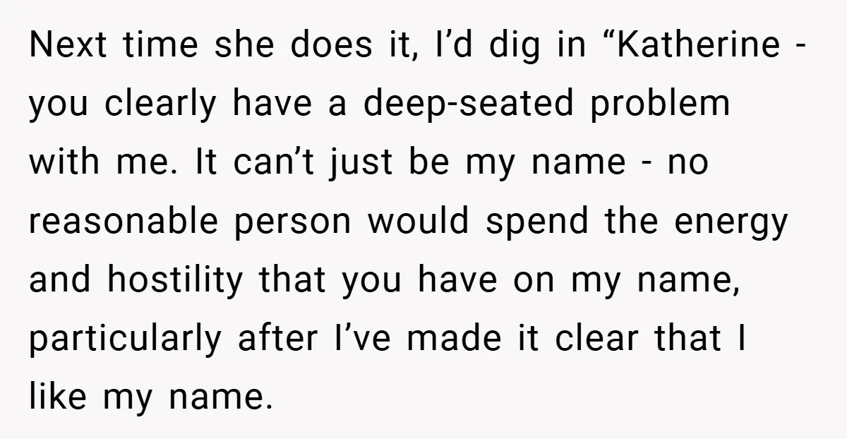 Next time she does it, I’d dig in “Katherine - you clearly have a deep-seated problem with me. It can’t just be my name - no reasonable person would spend...